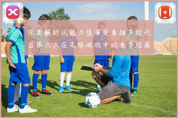 深度解析从能力值演变看梅罗时代后第三人在足球游戏中的竞争格局