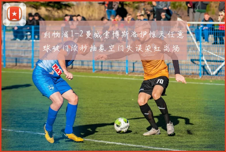 利物浦1-2曼城索博斯洛伊惊天任意球破门读秒抽象空门失误染红离场